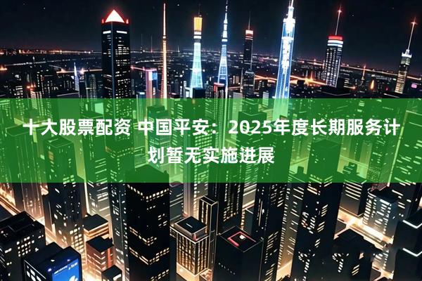 十大股票配资 中国平安：2025年度长期服务计划暂无实施进展