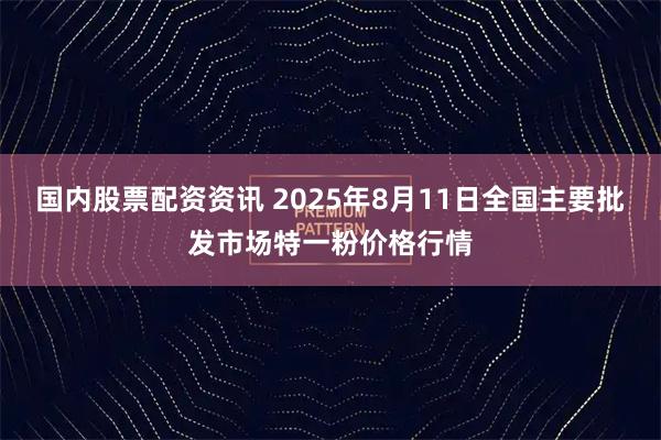 国内股票配资资讯 2025年8月11日全国主要批发市场特一粉价格行情