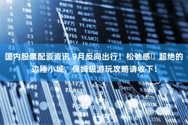 国内股票配资资讯 9月反向出行！松弛感‌超绝的边陲小城，保姆级游玩攻略请收下！