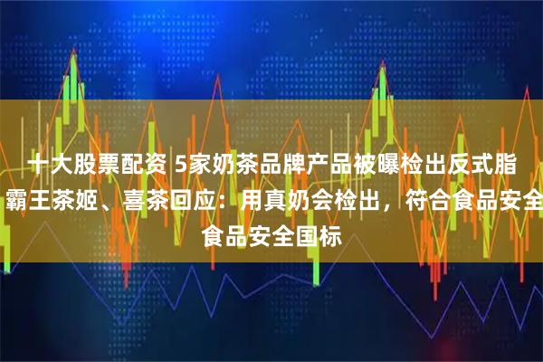 十大股票配资 5家奶茶品牌产品被曝检出反式脂肪酸 霸王茶姬、喜茶回应：用真奶会检出，符合食品安全国标