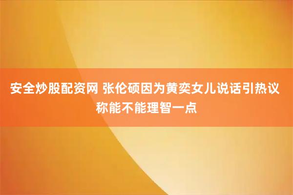 安全炒股配资网 张伦硕因为黄奕女儿说话引热议 称能不能理智一点