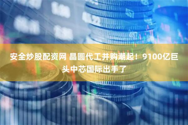 安全炒股配资网 晶圆代工并购潮起！9100亿巨头中芯国际出手了