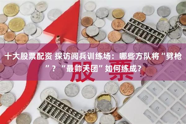 十大股票配资 探访阅兵训练场：哪些方队将“劈枪”？“最帅天团”如何练成？