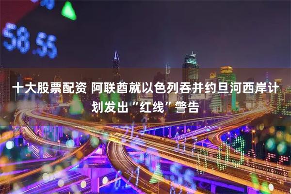 十大股票配资 阿联酋就以色列吞并约旦河西岸计划发出“红线”警告
