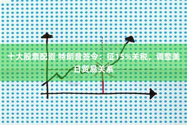 十大股票配资 特朗普签令：征15%关税，调整美日贸易关系