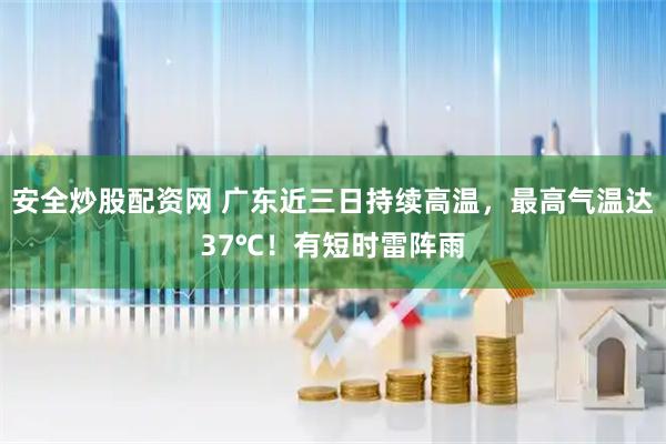 安全炒股配资网 广东近三日持续高温，最高气温达37℃！有短时雷阵雨