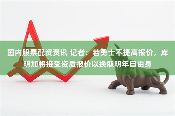 国内股票配资资讯 记者：若勇士不提高报价，库明加将接受资质报价以换取明年自由身