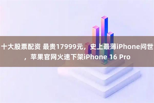 十大股票配资 最贵17999元，史上最薄iPhone问世，苹果官网火速下架iPhone 16 Pro