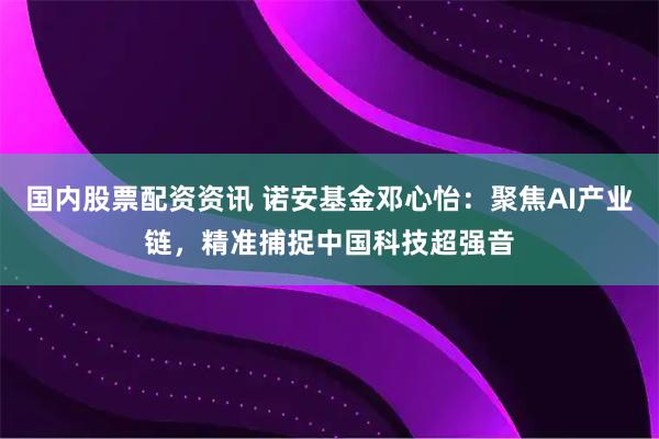国内股票配资资讯 诺安基金邓心怡：聚焦AI产业链，精准捕捉中国科技超强音