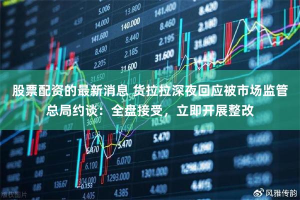 股票配资的最新消息 货拉拉深夜回应被市场监管总局约谈：全盘接受，立即开展整改