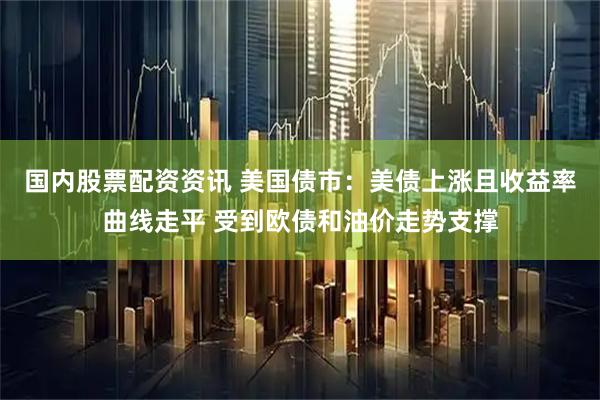 国内股票配资资讯 美国债市：美债上涨且收益率曲线走平 受到欧债和油价走势支撑