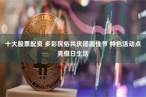十大股票配资 多彩民俗共庆团圆佳节 特色活动点亮假日生活