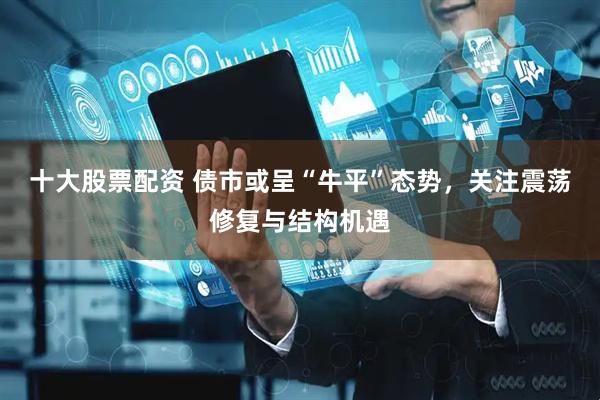 十大股票配资 债市或呈“牛平”态势，关注震荡修复与结构机遇