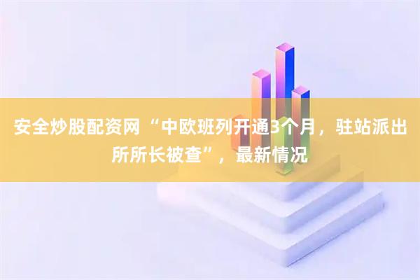 安全炒股配资网 “中欧班列开通3个月，驻站派出所所长被查”，最新情况