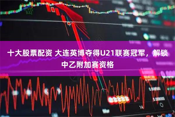 十大股票配资 大连英博夺得U21联赛冠军，解锁中乙附加赛资格