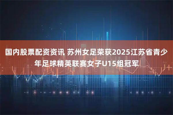 国内股票配资资讯 苏州女足荣获2025江苏省青少年足球精英联赛女子U15组冠军