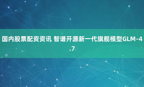 国内股票配资资讯 智谱开源新一代旗舰模型GLM-4.7