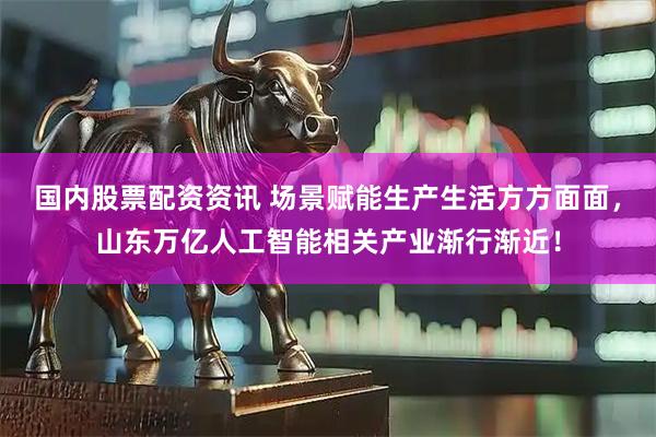 国内股票配资资讯 场景赋能生产生活方方面面，山东万亿人工智能相关产业渐行渐近！
