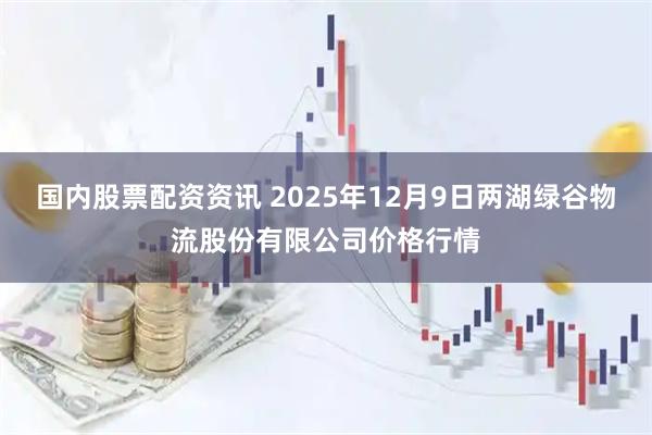 国内股票配资资讯 2025年12月9日两湖绿谷物流股份有限公司价格行情