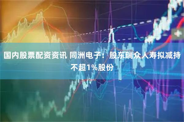 国内股票配资资讯 同洲电子：股东瑞众人寿拟减持不超1%股份