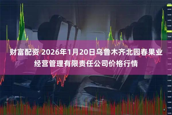 财富配资 2026年1月20日乌鲁木齐北园春果业经营管理有限责任公司价格行情