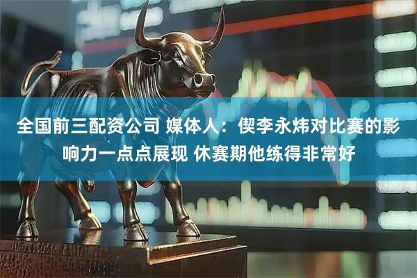 全国前三配资公司 媒体人：偰李永炜对比赛的影响力一点点展现 休赛期他练得非常好