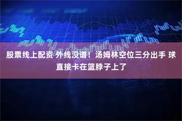 股票线上配资 外线没谱！汤姆林空位三分出手 球直接卡在篮脖子上了