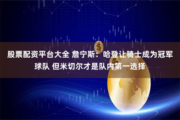 股票配资平台大全 詹宁斯：哈登让骑士成为冠军球队 但米切尔才是队内第一选择