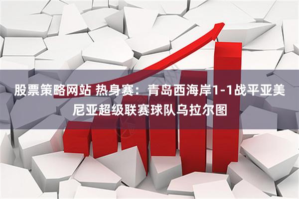 股票策略网站 热身赛：青岛西海岸1-1战平亚美尼亚超级联赛球队乌拉尔图