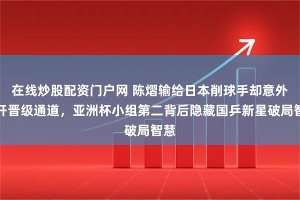 在线炒股配资门户网 陈熠输给日本削球手却意外打开晋级通道，亚洲杯小组第二背后隐藏国乒新星破局智慧