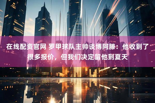 在线配资官网 罗甲球队主帅谈博阿滕：他收到了很多报价，但我们决定留他到夏天