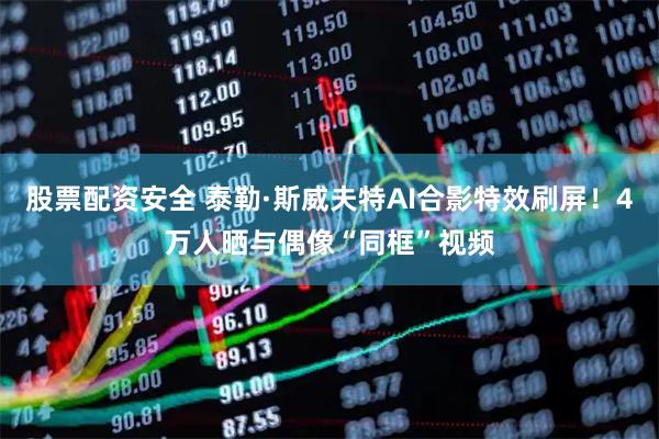 股票配资安全 泰勒·斯威夫特AI合影特效刷屏！4万人晒与偶像“同框”视频