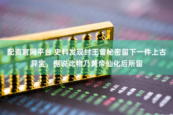 配资官网平台 史料发现纣王曾秘密留下一件上古异宝，据说此物乃黄帝仙化后所留