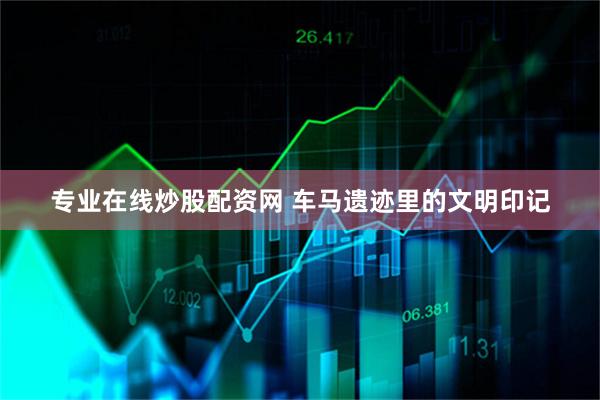 专业在线炒股配资网 车马遗迹里的文明印记