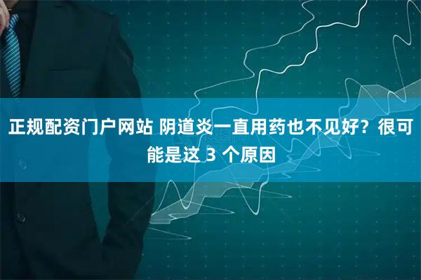 正规配资门户网站 阴道炎一直用药也不见好？很可能是这 3 个原因