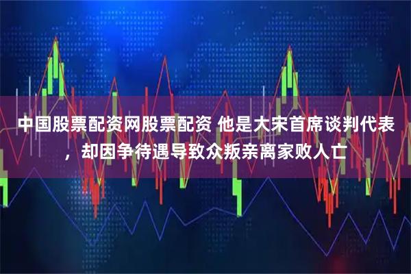 中国股票配资网股票配资 他是大宋首席谈判代表，却因争待遇导致众叛亲离家败人亡