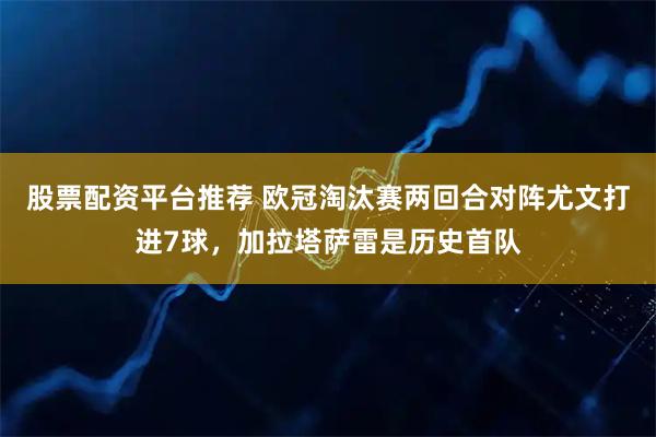 股票配资平台推荐 欧冠淘汰赛两回合对阵尤文打进7球，加拉塔萨雷是历史首队