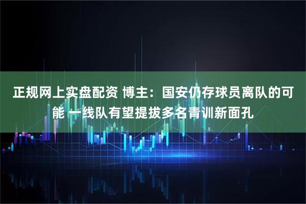 正规网上实盘配资 博主：国安仍存球员离队的可能 一线队有望提拔多名青训新面孔
