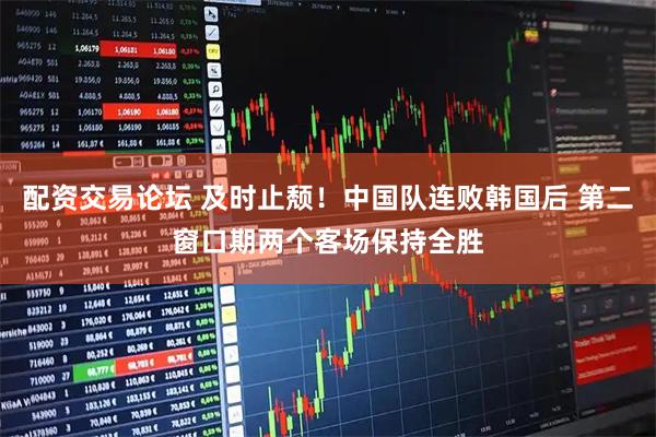 配资交易论坛 及时止颓！中国队连败韩国后 第二窗口期两个客场保持全胜
