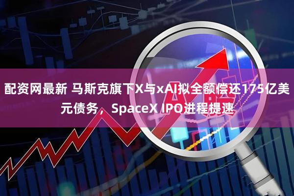配资网最新 马斯克旗下X与xAI拟全额偿还175亿美元债务，SpaceX IPO进程提速