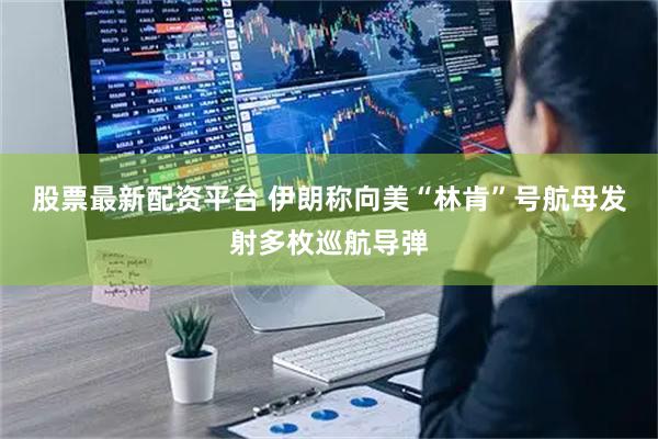 股票最新配资平台 伊朗称向美“林肯”号航母发射多枚巡航导弹