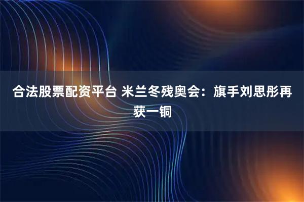 合法股票配资平台 米兰冬残奥会：旗手刘思彤再获一铜