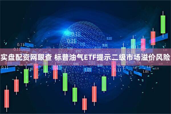 实盘配资网眼查 标普油气ETF提示二级市场溢价风险