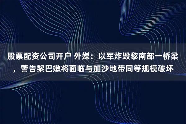 股票配资公司开户 外媒：以军炸毁黎南部一桥梁，警告黎巴嫩将面临与加沙地带同等规模破坏