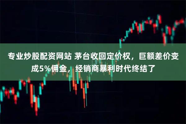 专业炒股配资网站 茅台收回定价权，巨额差价变成5%佣金，经销商暴利时代终结了