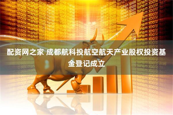 配资网之家 成都航科投航空航天产业股权投资基金登记成立