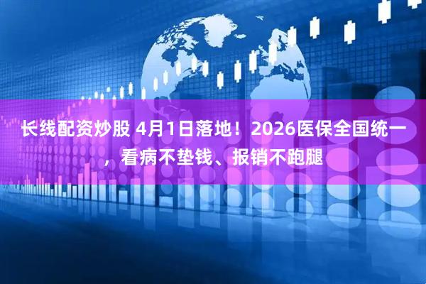 长线配资炒股 4月1日落地！2026医保全国统一，看病不垫钱、报销不跑腿