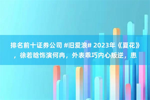 排名前十证券公司 #旧爱浪# 2023年《夏花》，徐若晗饰演何冉，外表乖巧内心叛逆，患