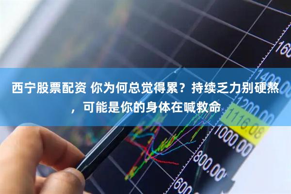 西宁股票配资 你为何总觉得累？持续乏力别硬熬，可能是你的身体在喊救命
