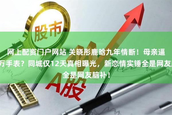 网上配资门户网站 关晓彤鹿晗九年情断！母亲逼退百万手表？同城仅12天真相曝光，新恋情实锤全是网友脑补！